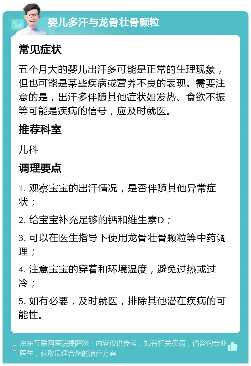 婴儿多汗与龙骨壮骨颗粒 常见症状 五个月大的婴儿出汗多可能是正常的生理现象，但也可能是某些疾病或营养不良的表现。需要注意的是，出汗多伴随其他症状如发热、食欲不振等可能是疾病的信号，应及时就医。 推荐科室 儿科 调理要点 1. 观察宝宝的出汗情况，是否伴随其他异常症状； 2. 给宝宝补充足够的钙和维生素D； 3. 可以在医生指导下使用龙骨壮骨颗粒等中药调理； 4. 注意宝宝的穿着和环境温度，避免过热或过冷； 5. 如有必要，及时就医，排除其他潜在疾病的可能性。