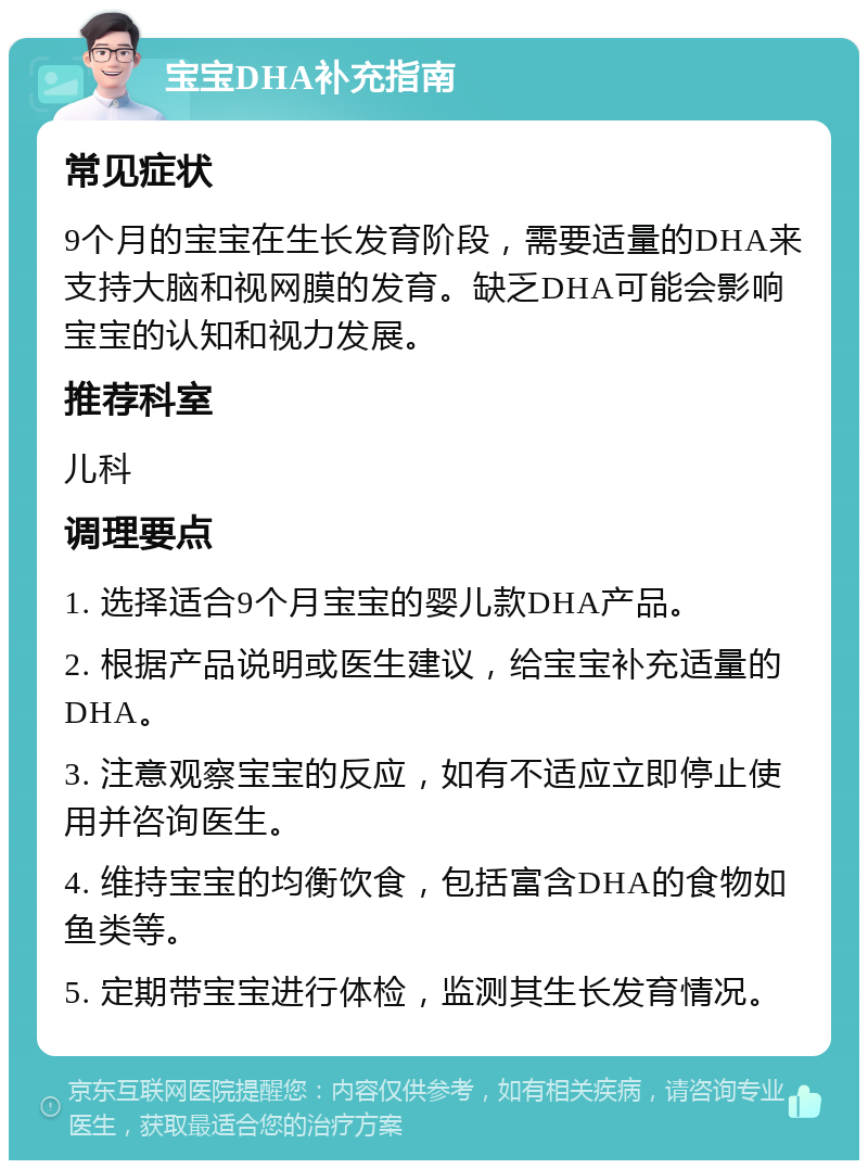 宝宝DHA补充指南 常见症状 9个月的宝宝在生长发育阶段，需要适量的DHA来支持大脑和视网膜的发育。缺乏DHA可能会影响宝宝的认知和视力发展。 推荐科室 儿科 调理要点 1. 选择适合9个月宝宝的婴儿款DHA产品。 2. 根据产品说明或医生建议，给宝宝补充适量的DHA。 3. 注意观察宝宝的反应，如有不适应立即停止使用并咨询医生。 4. 维持宝宝的均衡饮食，包括富含DHA的食物如鱼类等。 5. 定期带宝宝进行体检，监测其生长发育情况。