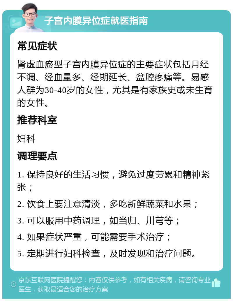 子宫内膜异位症就医指南 常见症状 肾虚血瘀型子宫内膜异位症的主要症状包括月经不调、经血量多、经期延长、盆腔疼痛等。易感人群为30-40岁的女性，尤其是有家族史或未生育的女性。 推荐科室 妇科 调理要点 1. 保持良好的生活习惯，避免过度劳累和精神紧张； 2. 饮食上要注意清淡，多吃新鲜蔬菜和水果； 3. 可以服用中药调理，如当归、川芎等； 4. 如果症状严重，可能需要手术治疗； 5. 定期进行妇科检查，及时发现和治疗问题。