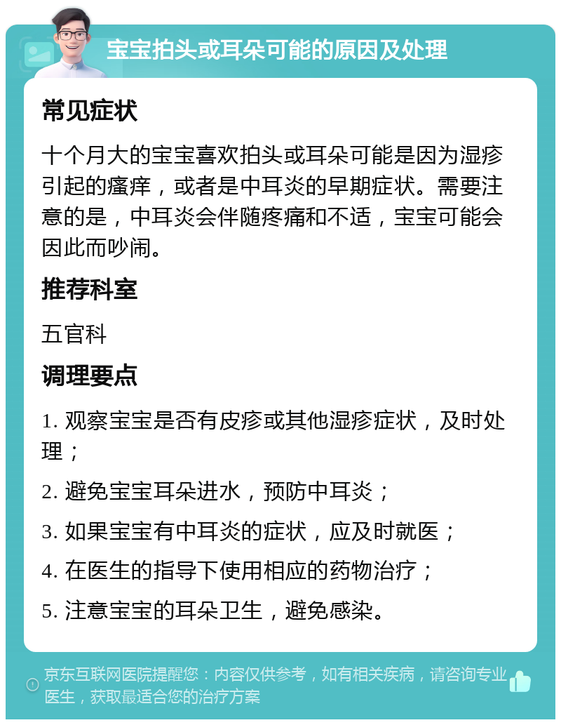 宝宝拍头或耳朵可能的原因及处理 常见症状 十个月大的宝宝喜欢拍头或耳朵可能是因为湿疹引起的瘙痒，或者是中耳炎的早期症状。需要注意的是，中耳炎会伴随疼痛和不适，宝宝可能会因此而吵闹。 推荐科室 五官科 调理要点 1. 观察宝宝是否有皮疹或其他湿疹症状，及时处理； 2. 避免宝宝耳朵进水，预防中耳炎； 3. 如果宝宝有中耳炎的症状，应及时就医； 4. 在医生的指导下使用相应的药物治疗； 5. 注意宝宝的耳朵卫生，避免感染。