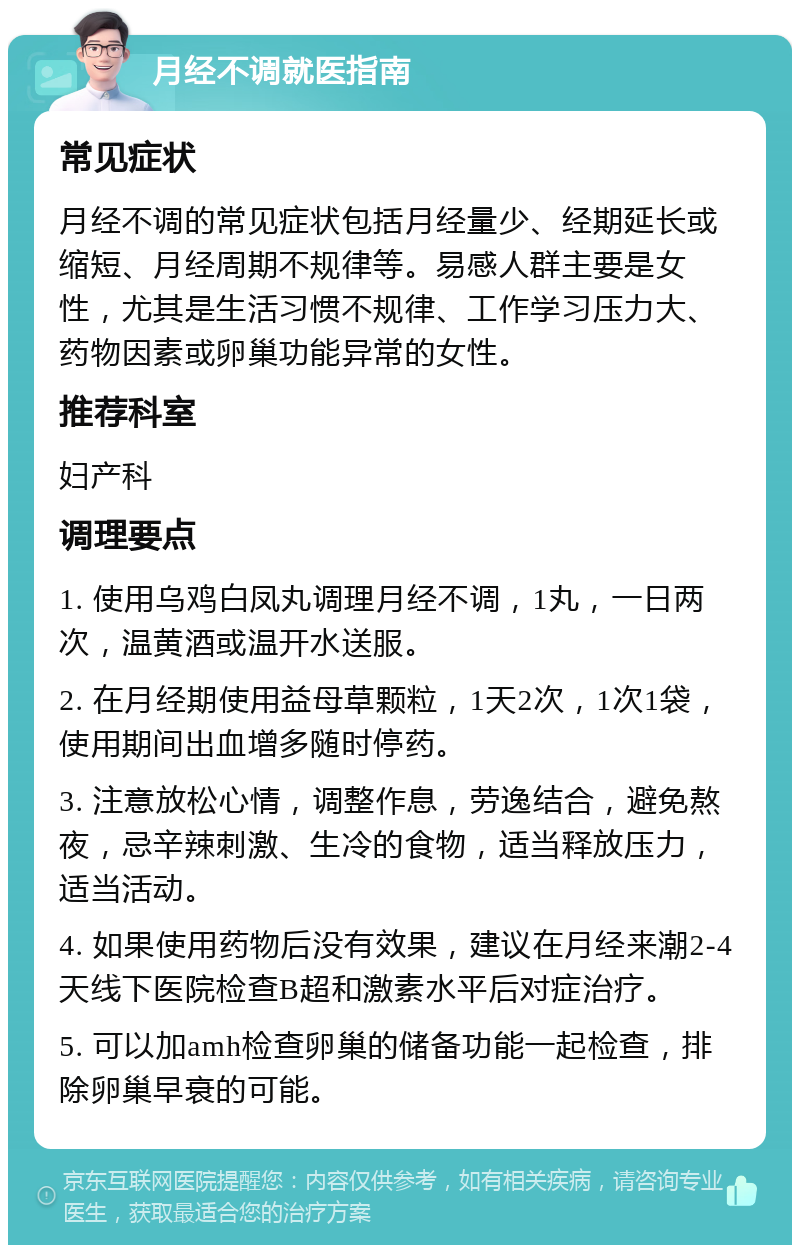 月经不调就医指南 常见症状 月经不调的常见症状包括月经量少、经期延长或缩短、月经周期不规律等。易感人群主要是女性，尤其是生活习惯不规律、工作学习压力大、药物因素或卵巢功能异常的女性。 推荐科室 妇产科 调理要点 1. 使用乌鸡白凤丸调理月经不调，1丸，一日两次，温黄酒或温开水送服。 2. 在月经期使用益母草颗粒，1天2次，1次1袋，使用期间出血增多随时停药。 3. 注意放松心情，调整作息，劳逸结合，避免熬夜，忌辛辣刺激、生冷的食物，适当释放压力，适当活动。 4. 如果使用药物后没有效果，建议在月经来潮2-4天线下医院检查B超和激素水平后对症治疗。 5. 可以加amh检查卵巢的储备功能一起检查，排除卵巢早衰的可能。