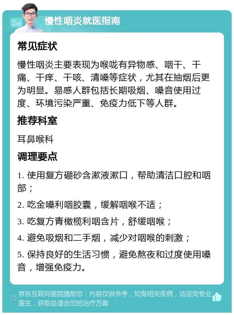 慢性咽炎就医指南 常见症状 慢性咽炎主要表现为喉咙有异物感、咽干、干痛、干痒、干咳、清嗓等症状，尤其在抽烟后更为明显。易感人群包括长期吸烟、嗓音使用过度、环境污染严重、免疫力低下等人群。 推荐科室 耳鼻喉科 调理要点 1. 使用复方硼砂含漱液漱口，帮助清洁口腔和咽部； 2. 吃金嗓利咽胶囊，缓解咽喉不适； 3. 吃复方青橄榄利咽含片，舒缓咽喉； 4. 避免吸烟和二手烟，减少对咽喉的刺激； 5. 保持良好的生活习惯，避免熬夜和过度使用嗓音，增强免疫力。