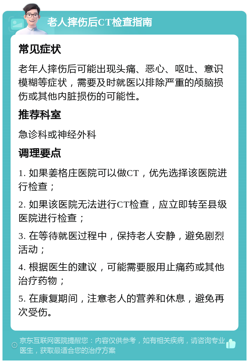 老人摔伤后CT检查指南 常见症状 老年人摔伤后可能出现头痛、恶心、呕吐、意识模糊等症状，需要及时就医以排除严重的颅脑损伤或其他内脏损伤的可能性。 推荐科室 急诊科或神经外科 调理要点 1. 如果姜格庄医院可以做CT，优先选择该医院进行检查； 2. 如果该医院无法进行CT检查，应立即转至县级医院进行检查； 3. 在等待就医过程中，保持老人安静，避免剧烈活动； 4. 根据医生的建议，可能需要服用止痛药或其他治疗药物； 5. 在康复期间，注意老人的营养和休息，避免再次受伤。