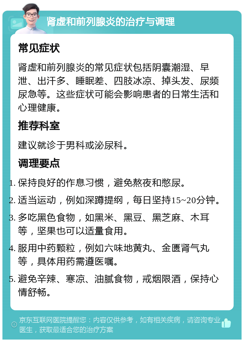 肾虚和前列腺炎的治疗与调理 常见症状 肾虚和前列腺炎的常见症状包括阴囊潮湿、早泄、出汗多、睡眠差、四肢冰凉、掉头发、尿频尿急等。这些症状可能会影响患者的日常生活和心理健康。 推荐科室 建议就诊于男科或泌尿科。 调理要点 保持良好的作息习惯，避免熬夜和憋尿。 适当运动，例如深蹲提纲，每日坚持15~20分钟。 多吃黑色食物，如黑米、黑豆、黑芝麻、木耳等，坚果也可以适量食用。 服用中药颗粒，例如六味地黄丸、金匮肾气丸等，具体用药需遵医嘱。 避免辛辣、寒凉、油腻食物，戒烟限酒，保持心情舒畅。