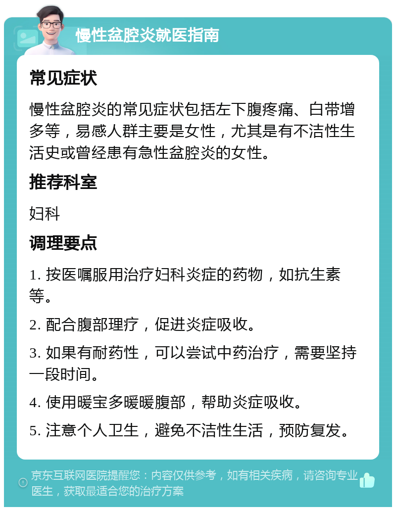 慢性盆腔炎就医指南 常见症状 慢性盆腔炎的常见症状包括左下腹疼痛、白带增多等，易感人群主要是女性，尤其是有不洁性生活史或曾经患有急性盆腔炎的女性。 推荐科室 妇科 调理要点 1. 按医嘱服用治疗妇科炎症的药物，如抗生素等。 2. 配合腹部理疗，促进炎症吸收。 3. 如果有耐药性，可以尝试中药治疗，需要坚持一段时间。 4. 使用暖宝多暖暖腹部，帮助炎症吸收。 5. 注意个人卫生，避免不洁性生活，预防复发。