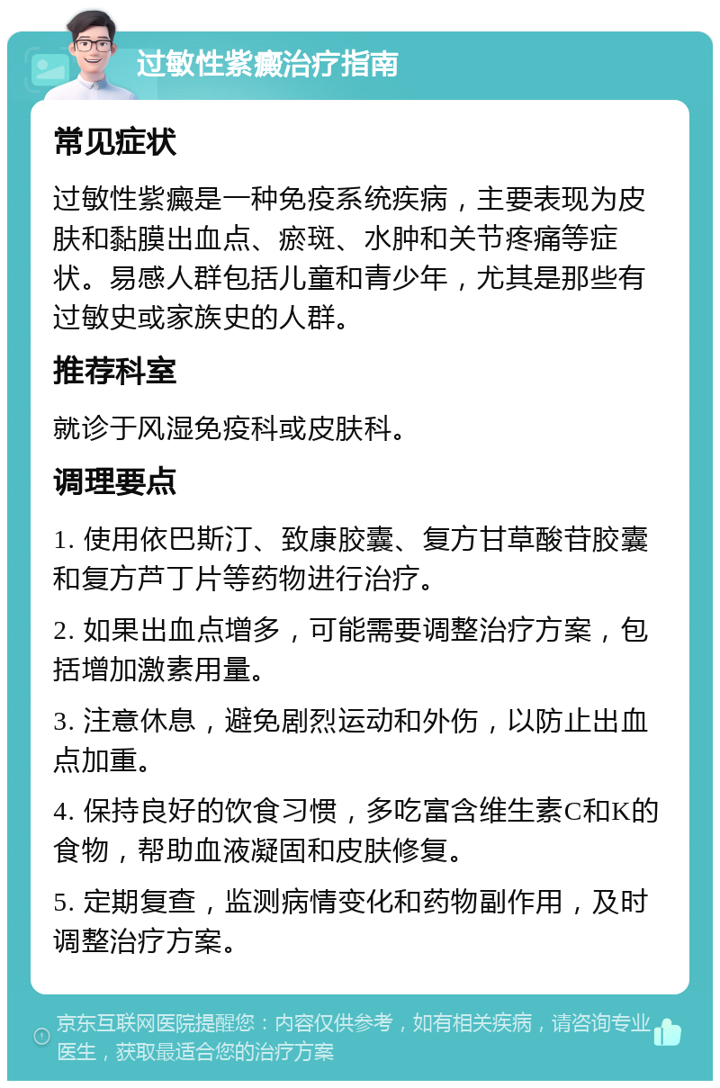 过敏性紫癜治疗指南 常见症状 过敏性紫癜是一种免疫系统疾病，主要表现为皮肤和黏膜出血点、瘀斑、水肿和关节疼痛等症状。易感人群包括儿童和青少年，尤其是那些有过敏史或家族史的人群。 推荐科室 就诊于风湿免疫科或皮肤科。 调理要点 1. 使用依巴斯汀、致康胶囊、复方甘草酸苷胶囊和复方芦丁片等药物进行治疗。 2. 如果出血点增多，可能需要调整治疗方案，包括增加激素用量。 3. 注意休息，避免剧烈运动和外伤，以防止出血点加重。 4. 保持良好的饮食习惯，多吃富含维生素C和K的食物，帮助血液凝固和皮肤修复。 5. 定期复查，监测病情变化和药物副作用，及时调整治疗方案。