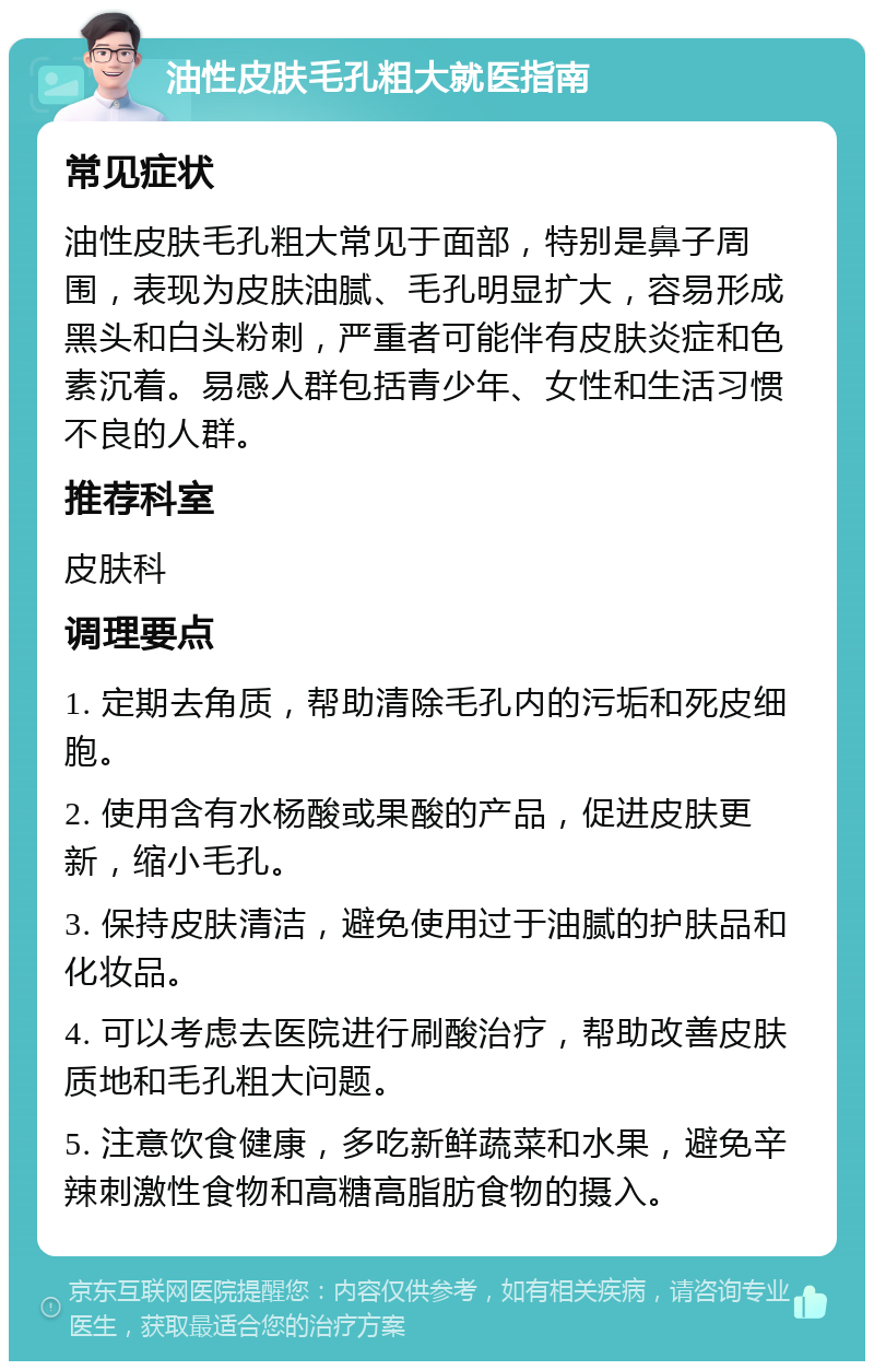 油性皮肤毛孔粗大就医指南 常见症状 油性皮肤毛孔粗大常见于面部，特别是鼻子周围，表现为皮肤油腻、毛孔明显扩大，容易形成黑头和白头粉刺，严重者可能伴有皮肤炎症和色素沉着。易感人群包括青少年、女性和生活习惯不良的人群。 推荐科室 皮肤科 调理要点 1. 定期去角质，帮助清除毛孔内的污垢和死皮细胞。 2. 使用含有水杨酸或果酸的产品，促进皮肤更新，缩小毛孔。 3. 保持皮肤清洁，避免使用过于油腻的护肤品和化妆品。 4. 可以考虑去医院进行刷酸治疗，帮助改善皮肤质地和毛孔粗大问题。 5. 注意饮食健康，多吃新鲜蔬菜和水果，避免辛辣刺激性食物和高糖高脂肪食物的摄入。