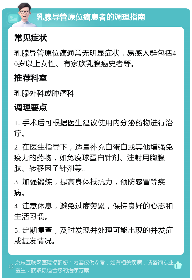 乳腺导管原位癌患者的调理指南 常见症状 乳腺导管原位癌通常无明显症状，易感人群包括40岁以上女性、有家族乳腺癌史者等。 推荐科室 乳腺外科或肿瘤科 调理要点 1. 手术后可根据医生建议使用内分泌药物进行治疗。 2. 在医生指导下，适量补充白蛋白或其他增强免疫力的药物，如免疫球蛋白针剂、注射用胸腺肽、转移因子针剂等。 3. 加强锻炼，提高身体抵抗力，预防感冒等疾病。 4. 注意休息，避免过度劳累，保持良好的心态和生活习惯。 5. 定期复查，及时发现并处理可能出现的并发症或复发情况。