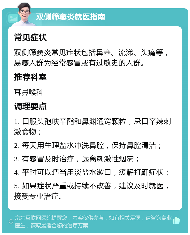 双侧筛窦炎就医指南 常见症状 双侧筛窦炎常见症状包括鼻塞、流涕、头痛等，易感人群为经常感冒或有过敏史的人群。 推荐科室 耳鼻喉科 调理要点 1. 口服头孢呋辛酯和鼻渊通窍颗粒，忌口辛辣刺激食物； 2. 每天用生理盐水冲洗鼻腔，保持鼻腔清洁； 3. 有感冒及时治疗，远离刺激性烟雾； 4. 平时可以适当用淡盐水漱口，缓解打鼾症状； 5. 如果症状严重或持续不改善，建议及时就医，接受专业治疗。