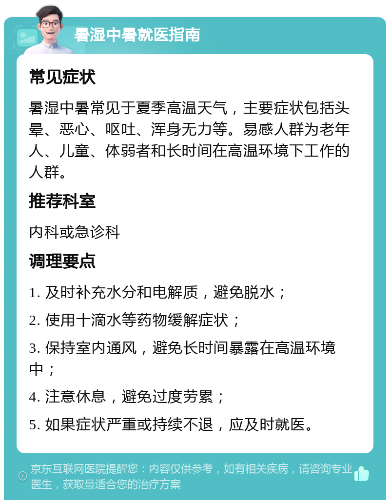 暑湿中暑就医指南 常见症状 暑湿中暑常见于夏季高温天气，主要症状包括头晕、恶心、呕吐、浑身无力等。易感人群为老年人、儿童、体弱者和长时间在高温环境下工作的人群。 推荐科室 内科或急诊科 调理要点 1. 及时补充水分和电解质，避免脱水； 2. 使用十滴水等药物缓解症状； 3. 保持室内通风，避免长时间暴露在高温环境中； 4. 注意休息，避免过度劳累； 5. 如果症状严重或持续不退，应及时就医。