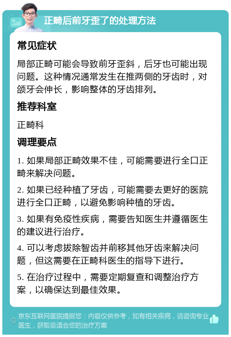 正畸后前牙歪了的处理方法 常见症状 局部正畸可能会导致前牙歪斜，后牙也可能出现问题。这种情况通常发生在推两侧的牙齿时，对颌牙会伸长，影响整体的牙齿排列。 推荐科室 正畸科 调理要点 1. 如果局部正畸效果不佳，可能需要进行全口正畸来解决问题。 2. 如果已经种植了牙齿，可能需要去更好的医院进行全口正畸，以避免影响种植的牙齿。 3. 如果有免疫性疾病，需要告知医生并遵循医生的建议进行治疗。 4. 可以考虑拔除智齿并前移其他牙齿来解决问题，但这需要在正畸科医生的指导下进行。 5. 在治疗过程中，需要定期复查和调整治疗方案，以确保达到最佳效果。