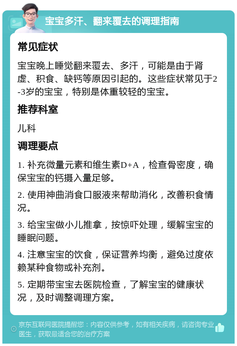 宝宝多汗、翻来覆去的调理指南 常见症状 宝宝晚上睡觉翻来覆去、多汗，可能是由于肾虚、积食、缺钙等原因引起的。这些症状常见于2-3岁的宝宝，特别是体重较轻的宝宝。 推荐科室 儿科 调理要点 1. 补充微量元素和维生素D+A，检查骨密度，确保宝宝的钙摄入量足够。 2. 使用神曲消食口服液来帮助消化，改善积食情况。 3. 给宝宝做小儿推拿，按惊吓处理，缓解宝宝的睡眠问题。 4. 注意宝宝的饮食，保证营养均衡，避免过度依赖某种食物或补充剂。 5. 定期带宝宝去医院检查，了解宝宝的健康状况，及时调整调理方案。