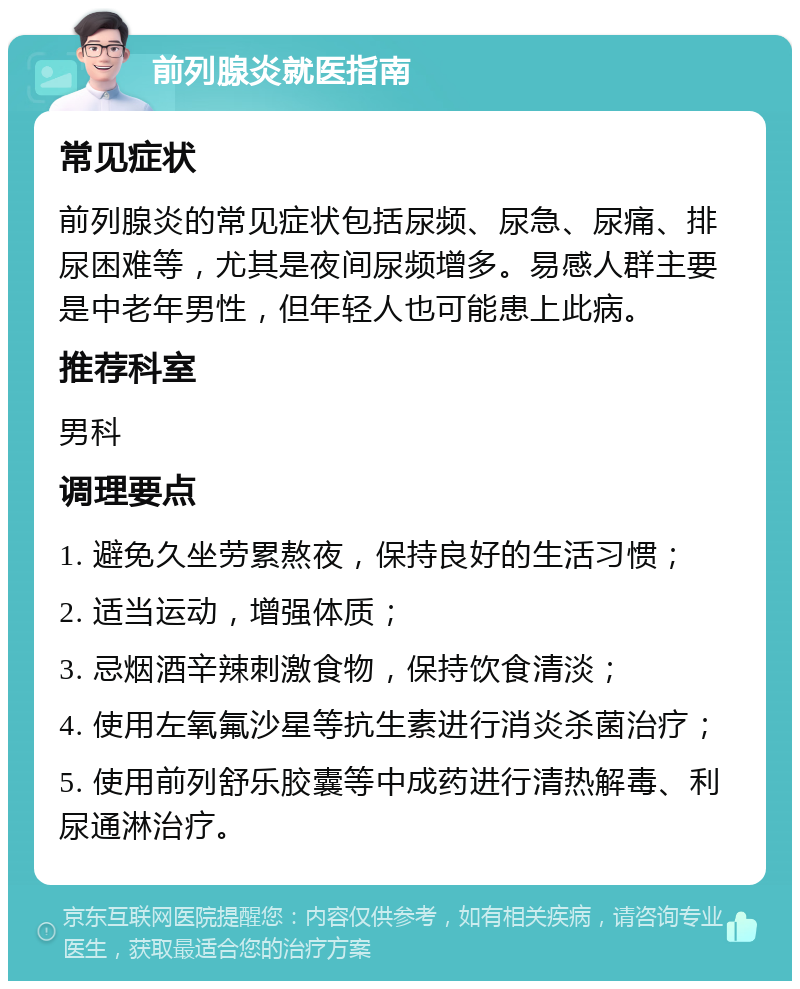 前列腺炎就医指南 常见症状 前列腺炎的常见症状包括尿频、尿急、尿痛、排尿困难等，尤其是夜间尿频增多。易感人群主要是中老年男性，但年轻人也可能患上此病。 推荐科室 男科 调理要点 1. 避免久坐劳累熬夜，保持良好的生活习惯； 2. 适当运动，增强体质； 3. 忌烟酒辛辣刺激食物，保持饮食清淡； 4. 使用左氧氟沙星等抗生素进行消炎杀菌治疗； 5. 使用前列舒乐胶囊等中成药进行清热解毒、利尿通淋治疗。