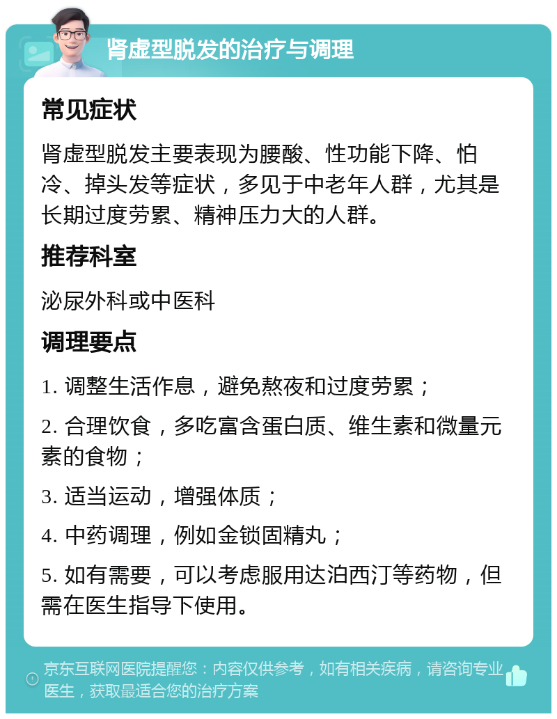 肾虚型脱发的治疗与调理 常见症状 肾虚型脱发主要表现为腰酸、性功能下降、怕冷、掉头发等症状，多见于中老年人群，尤其是长期过度劳累、精神压力大的人群。 推荐科室 泌尿外科或中医科 调理要点 1. 调整生活作息，避免熬夜和过度劳累； 2. 合理饮食，多吃富含蛋白质、维生素和微量元素的食物； 3. 适当运动，增强体质； 4. 中药调理，例如金锁固精丸； 5. 如有需要，可以考虑服用达泊西汀等药物，但需在医生指导下使用。