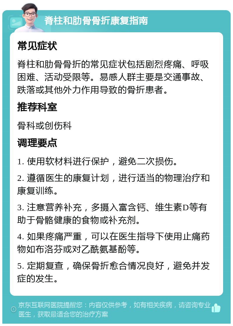 脊柱和肋骨骨折康复指南 常见症状 脊柱和肋骨骨折的常见症状包括剧烈疼痛、呼吸困难、活动受限等。易感人群主要是交通事故、跌落或其他外力作用导致的骨折患者。 推荐科室 骨科或创伤科 调理要点 1. 使用软材料进行保护，避免二次损伤。 2. 遵循医生的康复计划，进行适当的物理治疗和康复训练。 3. 注意营养补充，多摄入富含钙、维生素D等有助于骨骼健康的食物或补充剂。 4. 如果疼痛严重，可以在医生指导下使用止痛药物如布洛芬或对乙酰氨基酚等。 5. 定期复查，确保骨折愈合情况良好，避免并发症的发生。