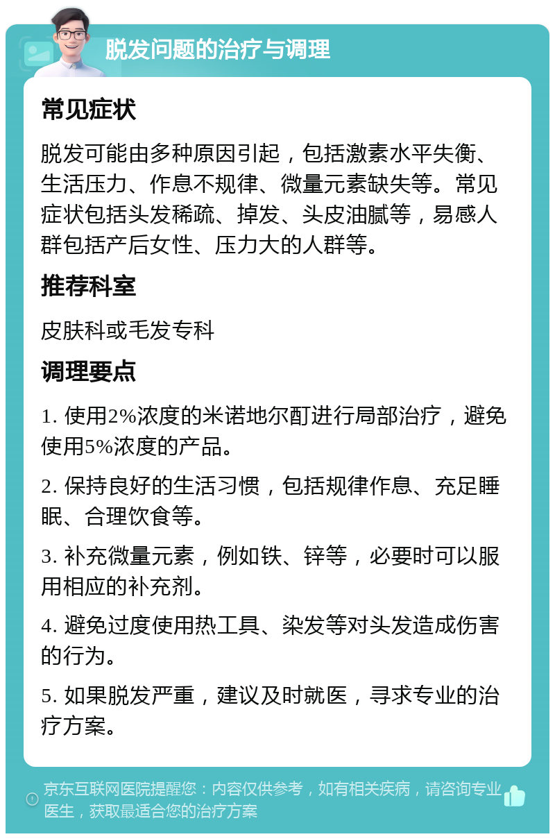 脱发问题的治疗与调理 常见症状 脱发可能由多种原因引起，包括激素水平失衡、生活压力、作息不规律、微量元素缺失等。常见症状包括头发稀疏、掉发、头皮油腻等，易感人群包括产后女性、压力大的人群等。 推荐科室 皮肤科或毛发专科 调理要点 1. 使用2%浓度的米诺地尔酊进行局部治疗，避免使用5%浓度的产品。 2. 保持良好的生活习惯，包括规律作息、充足睡眠、合理饮食等。 3. 补充微量元素，例如铁、锌等，必要时可以服用相应的补充剂。 4. 避免过度使用热工具、染发等对头发造成伤害的行为。 5. 如果脱发严重，建议及时就医，寻求专业的治疗方案。