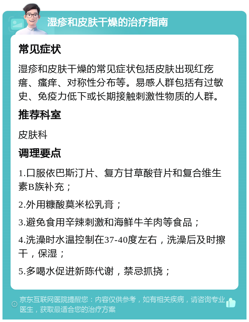 湿疹和皮肤干燥的治疗指南 常见症状 湿疹和皮肤干燥的常见症状包括皮肤出现红疙瘩、瘙痒、对称性分布等。易感人群包括有过敏史、免疫力低下或长期接触刺激性物质的人群。 推荐科室 皮肤科 调理要点 1.口服依巴斯汀片、复方甘草酸苷片和复合维生素B族补充； 2.外用糠酸莫米松乳膏； 3.避免食用辛辣刺激和海鲜牛羊肉等食品； 4.洗澡时水温控制在37-40度左右，洗澡后及时擦干，保湿； 5.多喝水促进新陈代谢，禁忌抓挠；