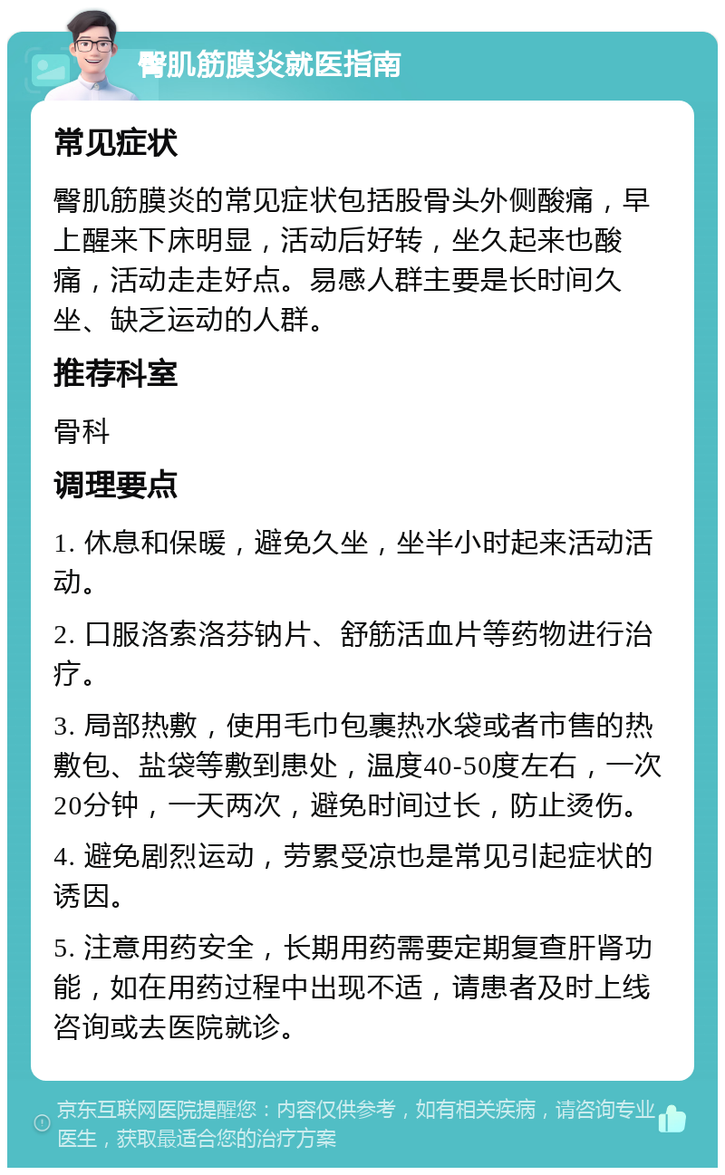 臀肌筋膜炎就医指南 常见症状 臀肌筋膜炎的常见症状包括股骨头外侧酸痛，早上醒来下床明显，活动后好转，坐久起来也酸痛，活动走走好点。易感人群主要是长时间久坐、缺乏运动的人群。 推荐科室 骨科 调理要点 1. 休息和保暖，避免久坐，坐半小时起来活动活动。 2. 口服洛索洛芬钠片、舒筋活血片等药物进行治疗。 3. 局部热敷，使用毛巾包裹热水袋或者市售的热敷包、盐袋等敷到患处，温度40-50度左右，一次20分钟，一天两次，避免时间过长，防止烫伤。 4. 避免剧烈运动，劳累受凉也是常见引起症状的诱因。 5. 注意用药安全，长期用药需要定期复查肝肾功能，如在用药过程中出现不适，请患者及时上线咨询或去医院就诊。