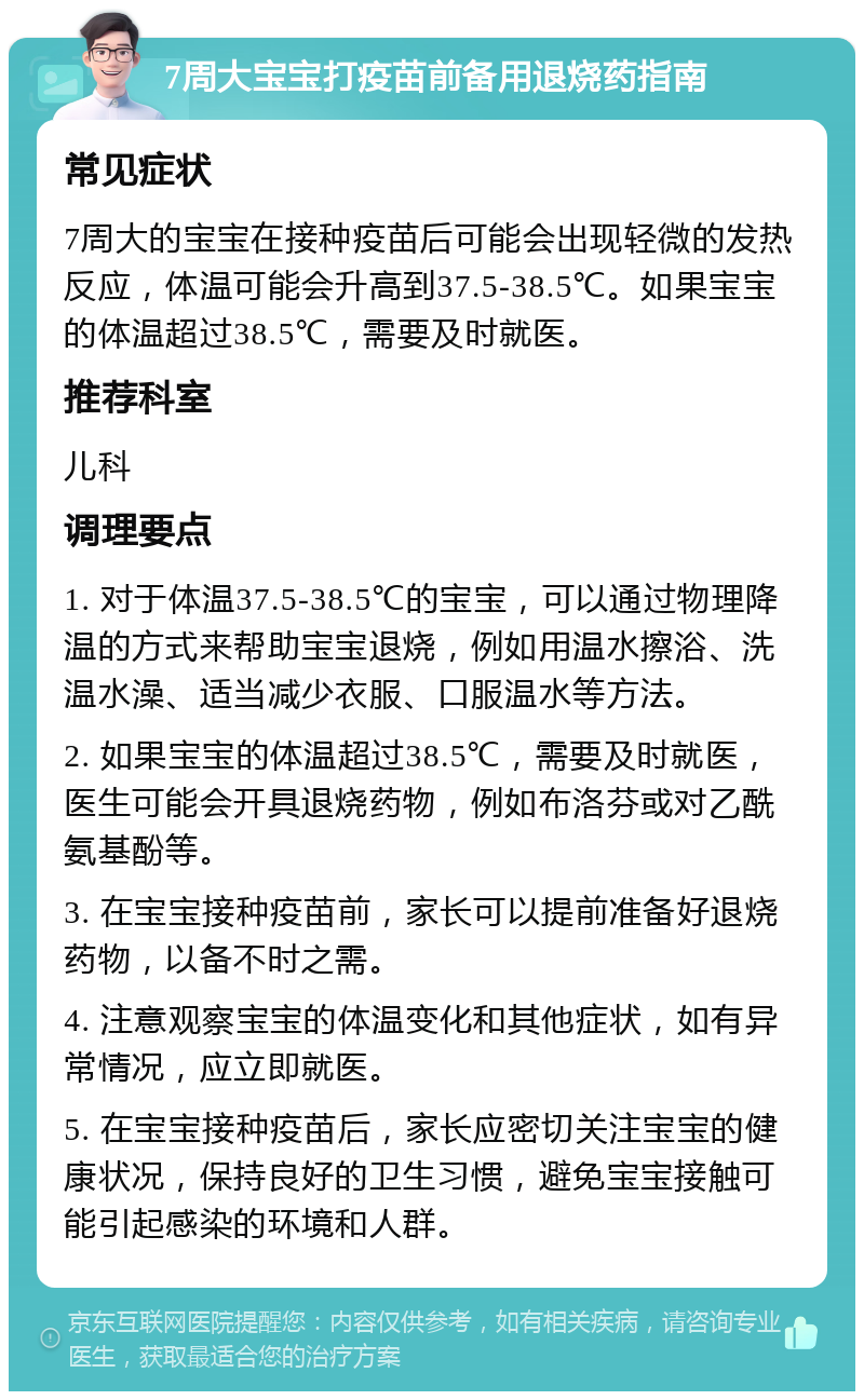 7周大宝宝打疫苗前备用退烧药指南 常见症状 7周大的宝宝在接种疫苗后可能会出现轻微的发热反应，体温可能会升高到37.5-38.5℃。如果宝宝的体温超过38.5℃，需要及时就医。 推荐科室 儿科 调理要点 1. 对于体温37.5-38.5℃的宝宝，可以通过物理降温的方式来帮助宝宝退烧，例如用温水擦浴、洗温水澡、适当减少衣服、口服温水等方法。 2. 如果宝宝的体温超过38.5℃，需要及时就医，医生可能会开具退烧药物，例如布洛芬或对乙酰氨基酚等。 3. 在宝宝接种疫苗前，家长可以提前准备好退烧药物，以备不时之需。 4. 注意观察宝宝的体温变化和其他症状，如有异常情况，应立即就医。 5. 在宝宝接种疫苗后，家长应密切关注宝宝的健康状况，保持良好的卫生习惯，避免宝宝接触可能引起感染的环境和人群。