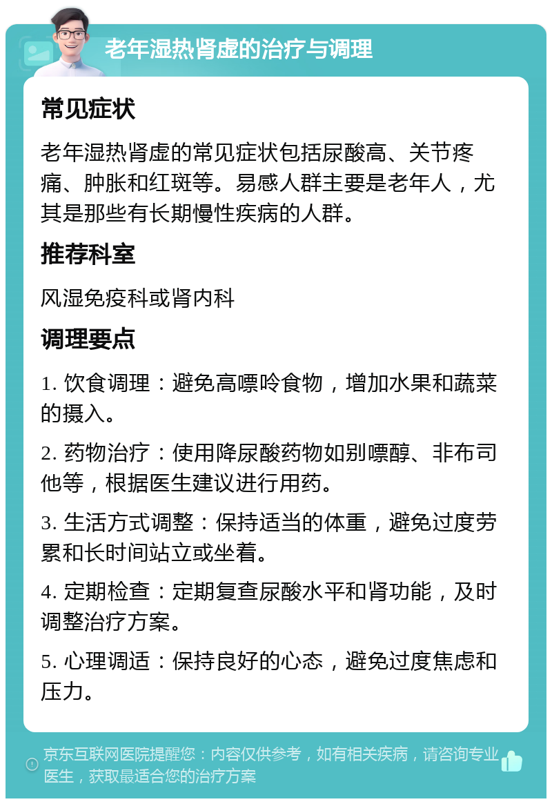 老年湿热肾虚的治疗与调理 常见症状 老年湿热肾虚的常见症状包括尿酸高、关节疼痛、肿胀和红斑等。易感人群主要是老年人，尤其是那些有长期慢性疾病的人群。 推荐科室 风湿免疫科或肾内科 调理要点 1. 饮食调理：避免高嘌呤食物，增加水果和蔬菜的摄入。 2. 药物治疗：使用降尿酸药物如别嘌醇、非布司他等，根据医生建议进行用药。 3. 生活方式调整：保持适当的体重，避免过度劳累和长时间站立或坐着。 4. 定期检查：定期复查尿酸水平和肾功能，及时调整治疗方案。 5. 心理调适：保持良好的心态，避免过度焦虑和压力。