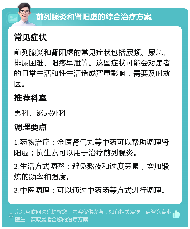 前列腺炎和肾阳虚的综合治疗方案 常见症状 前列腺炎和肾阳虚的常见症状包括尿频、尿急、排尿困难、阳痿早泄等。这些症状可能会对患者的日常生活和性生活造成严重影响，需要及时就医。 推荐科室 男科、泌尿外科 调理要点 1.药物治疗：金匮肾气丸等中药可以帮助调理肾阳虚；抗生素可以用于治疗前列腺炎。 2.生活方式调整：避免熬夜和过度劳累，增加锻炼的频率和强度。 3.中医调理：可以通过中药汤等方式进行调理。