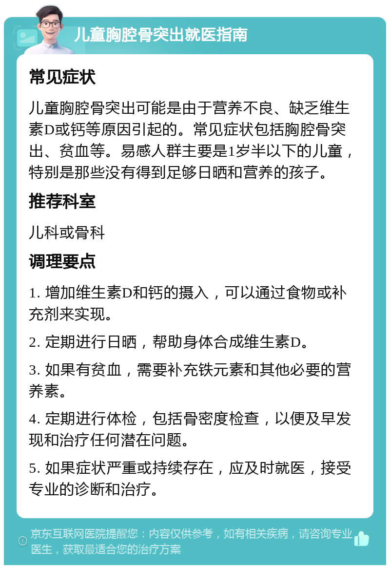 儿童胸腔骨突出就医指南 常见症状 儿童胸腔骨突出可能是由于营养不良、缺乏维生素D或钙等原因引起的。常见症状包括胸腔骨突出、贫血等。易感人群主要是1岁半以下的儿童，特别是那些没有得到足够日晒和营养的孩子。 推荐科室 儿科或骨科 调理要点 1. 增加维生素D和钙的摄入，可以通过食物或补充剂来实现。 2. 定期进行日晒，帮助身体合成维生素D。 3. 如果有贫血，需要补充铁元素和其他必要的营养素。 4. 定期进行体检，包括骨密度检查，以便及早发现和治疗任何潜在问题。 5. 如果症状严重或持续存在，应及时就医，接受专业的诊断和治疗。