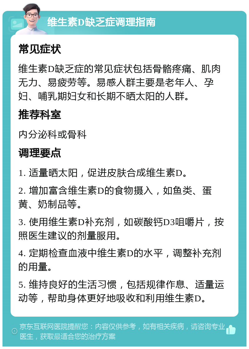 维生素D缺乏症调理指南 常见症状 维生素D缺乏症的常见症状包括骨骼疼痛、肌肉无力、易疲劳等。易感人群主要是老年人、孕妇、哺乳期妇女和长期不晒太阳的人群。 推荐科室 内分泌科或骨科 调理要点 1. 适量晒太阳，促进皮肤合成维生素D。 2. 增加富含维生素D的食物摄入，如鱼类、蛋黄、奶制品等。 3. 使用维生素D补充剂，如碳酸钙D3咀嚼片，按照医生建议的剂量服用。 4. 定期检查血液中维生素D的水平，调整补充剂的用量。 5. 维持良好的生活习惯，包括规律作息、适量运动等，帮助身体更好地吸收和利用维生素D。