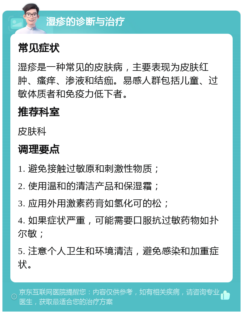 湿疹的诊断与治疗 常见症状 湿疹是一种常见的皮肤病，主要表现为皮肤红肿、瘙痒、渗液和结痂。易感人群包括儿童、过敏体质者和免疫力低下者。 推荐科室 皮肤科 调理要点 1. 避免接触过敏原和刺激性物质； 2. 使用温和的清洁产品和保湿霜； 3. 应用外用激素药膏如氢化可的松； 4. 如果症状严重，可能需要口服抗过敏药物如扑尔敏； 5. 注意个人卫生和环境清洁，避免感染和加重症状。