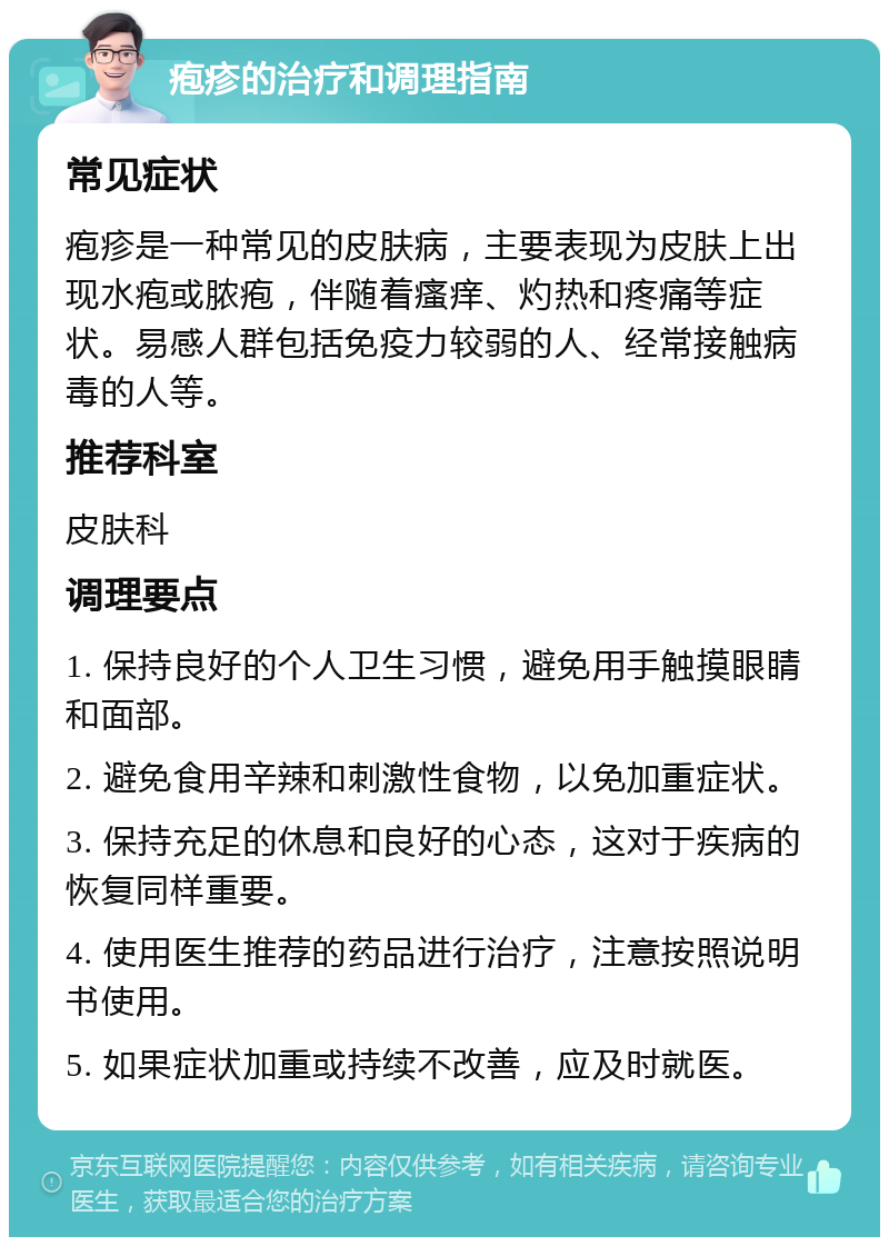 疱疹的治疗和调理指南 常见症状 疱疹是一种常见的皮肤病，主要表现为皮肤上出现水疱或脓疱，伴随着瘙痒、灼热和疼痛等症状。易感人群包括免疫力较弱的人、经常接触病毒的人等。 推荐科室 皮肤科 调理要点 1. 保持良好的个人卫生习惯，避免用手触摸眼睛和面部。 2. 避免食用辛辣和刺激性食物，以免加重症状。 3. 保持充足的休息和良好的心态，这对于疾病的恢复同样重要。 4. 使用医生推荐的药品进行治疗，注意按照说明书使用。 5. 如果症状加重或持续不改善，应及时就医。