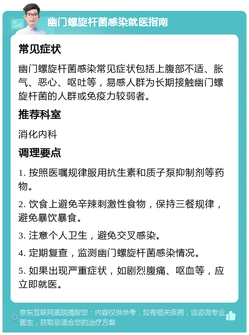 幽门螺旋杆菌感染就医指南 常见症状 幽门螺旋杆菌感染常见症状包括上腹部不适、胀气、恶心、呕吐等，易感人群为长期接触幽门螺旋杆菌的人群或免疫力较弱者。 推荐科室 消化内科 调理要点 1. 按照医嘱规律服用抗生素和质子泵抑制剂等药物。 2. 饮食上避免辛辣刺激性食物，保持三餐规律，避免暴饮暴食。 3. 注意个人卫生，避免交叉感染。 4. 定期复查，监测幽门螺旋杆菌感染情况。 5. 如果出现严重症状，如剧烈腹痛、呕血等，应立即就医。