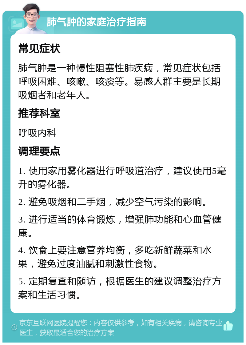 肺气肿的家庭治疗指南 常见症状 肺气肿是一种慢性阻塞性肺疾病，常见症状包括呼吸困难、咳嗽、咳痰等。易感人群主要是长期吸烟者和老年人。 推荐科室 呼吸内科 调理要点 1. 使用家用雾化器进行呼吸道治疗，建议使用5毫升的雾化器。 2. 避免吸烟和二手烟，减少空气污染的影响。 3. 进行适当的体育锻炼，增强肺功能和心血管健康。 4. 饮食上要注意营养均衡，多吃新鲜蔬菜和水果，避免过度油腻和刺激性食物。 5. 定期复查和随访，根据医生的建议调整治疗方案和生活习惯。