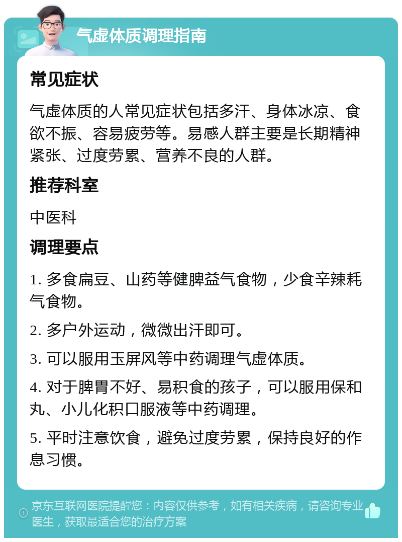 气虚体质调理指南 常见症状 气虚体质的人常见症状包括多汗、身体冰凉、食欲不振、容易疲劳等。易感人群主要是长期精神紧张、过度劳累、营养不良的人群。 推荐科室 中医科 调理要点 1. 多食扁豆、山药等健脾益气食物，少食辛辣耗气食物。 2. 多户外运动，微微出汗即可。 3. 可以服用玉屏风等中药调理气虚体质。 4. 对于脾胃不好、易积食的孩子，可以服用保和丸、小儿化积口服液等中药调理。 5. 平时注意饮食，避免过度劳累，保持良好的作息习惯。