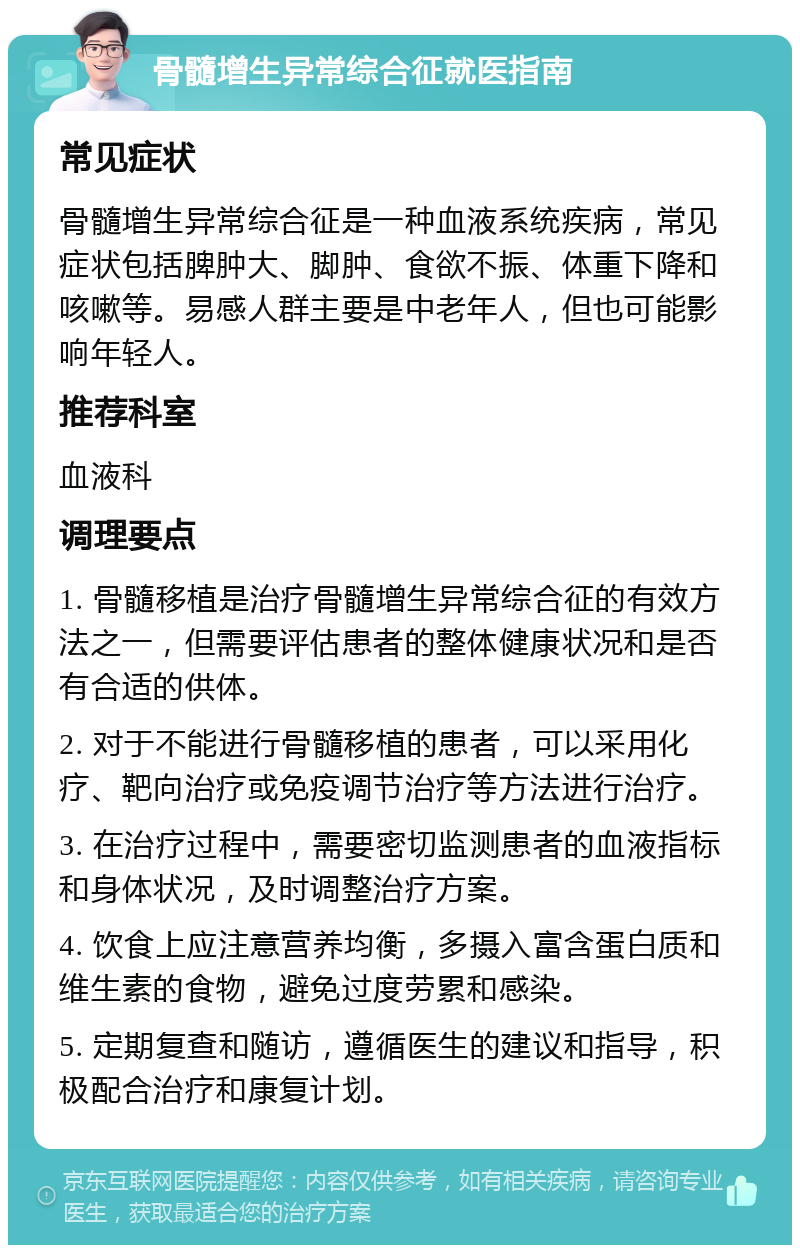 骨髓增生异常综合征就医指南 常见症状 骨髓增生异常综合征是一种血液系统疾病，常见症状包括脾肿大、脚肿、食欲不振、体重下降和咳嗽等。易感人群主要是中老年人，但也可能影响年轻人。 推荐科室 血液科 调理要点 1. 骨髓移植是治疗骨髓增生异常综合征的有效方法之一，但需要评估患者的整体健康状况和是否有合适的供体。 2. 对于不能进行骨髓移植的患者，可以采用化疗、靶向治疗或免疫调节治疗等方法进行治疗。 3. 在治疗过程中，需要密切监测患者的血液指标和身体状况，及时调整治疗方案。 4. 饮食上应注意营养均衡，多摄入富含蛋白质和维生素的食物，避免过度劳累和感染。 5. 定期复查和随访，遵循医生的建议和指导，积极配合治疗和康复计划。