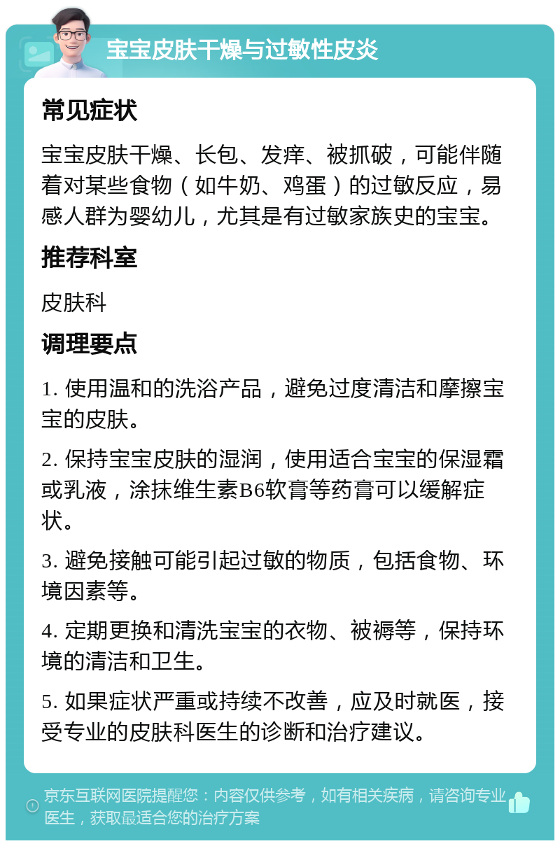 宝宝皮肤干燥与过敏性皮炎 常见症状 宝宝皮肤干燥、长包、发痒、被抓破，可能伴随着对某些食物（如牛奶、鸡蛋）的过敏反应，易感人群为婴幼儿，尤其是有过敏家族史的宝宝。 推荐科室 皮肤科 调理要点 1. 使用温和的洗浴产品，避免过度清洁和摩擦宝宝的皮肤。 2. 保持宝宝皮肤的湿润，使用适合宝宝的保湿霜或乳液，涂抹维生素B6软膏等药膏可以缓解症状。 3. 避免接触可能引起过敏的物质，包括食物、环境因素等。 4. 定期更换和清洗宝宝的衣物、被褥等，保持环境的清洁和卫生。 5. 如果症状严重或持续不改善，应及时就医，接受专业的皮肤科医生的诊断和治疗建议。