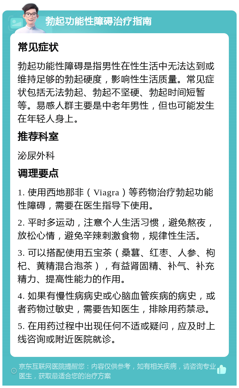 勃起功能性障碍治疗指南 常见症状 勃起功能性障碍是指男性在性生活中无法达到或维持足够的勃起硬度，影响性生活质量。常见症状包括无法勃起、勃起不坚硬、勃起时间短暂等。易感人群主要是中老年男性，但也可能发生在年轻人身上。 推荐科室 泌尿外科 调理要点 1. 使用西地那非（Viagra）等药物治疗勃起功能性障碍，需要在医生指导下使用。 2. 平时多运动，注意个人生活习惯，避免熬夜，放松心情，避免辛辣刺激食物，规律性生活。 3. 可以搭配使用五宝茶（桑葚、红枣、人参、枸杞、黄精混合泡茶），有益肾固精、补气、补充精力、提高性能力的作用。 4. 如果有慢性病病史或心脑血管疾病的病史，或者药物过敏史，需要告知医生，排除用药禁忌。 5. 在用药过程中出现任何不适或疑问，应及时上线咨询或附近医院就诊。