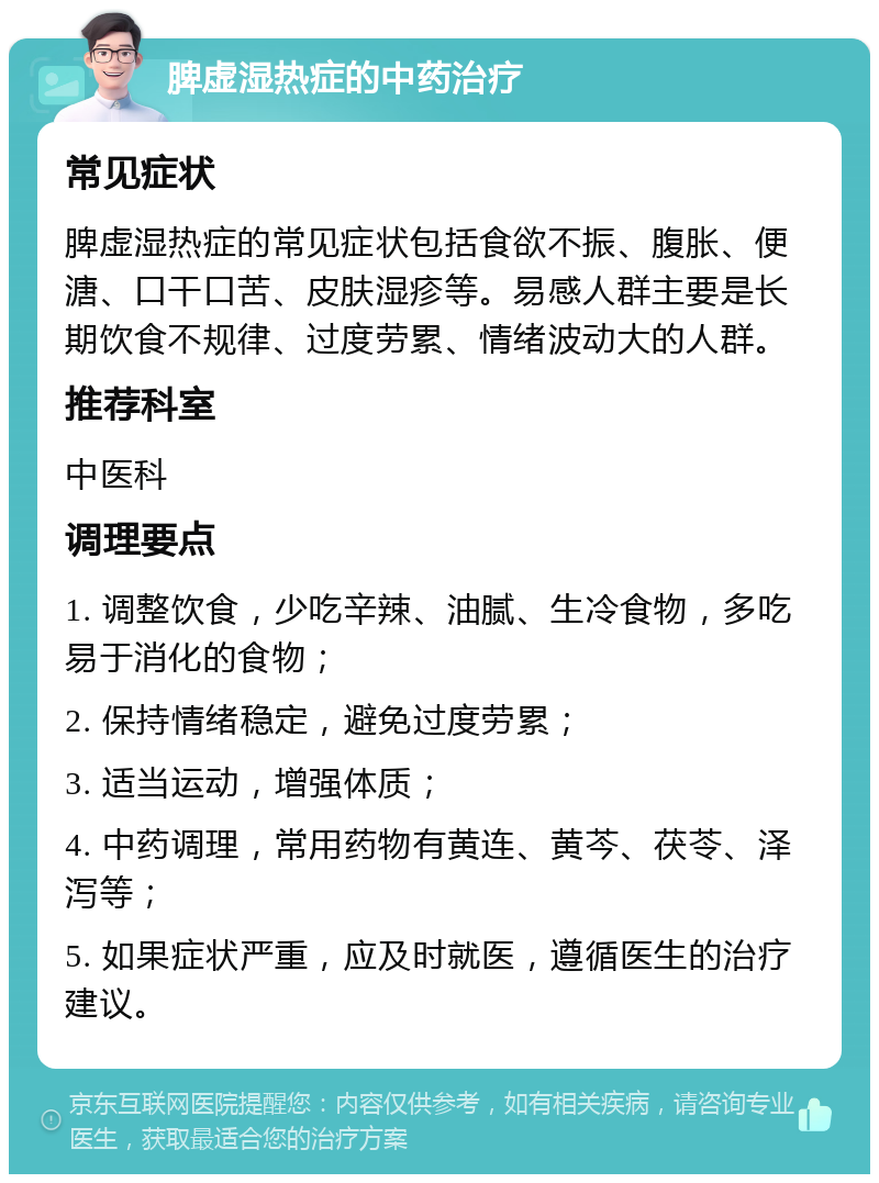 脾虚湿热症的中药治疗 常见症状 脾虚湿热症的常见症状包括食欲不振、腹胀、便溏、口干口苦、皮肤湿疹等。易感人群主要是长期饮食不规律、过度劳累、情绪波动大的人群。 推荐科室 中医科 调理要点 1. 调整饮食，少吃辛辣、油腻、生冷食物，多吃易于消化的食物； 2. 保持情绪稳定，避免过度劳累； 3. 适当运动，增强体质； 4. 中药调理，常用药物有黄连、黄芩、茯苓、泽泻等； 5. 如果症状严重，应及时就医，遵循医生的治疗建议。