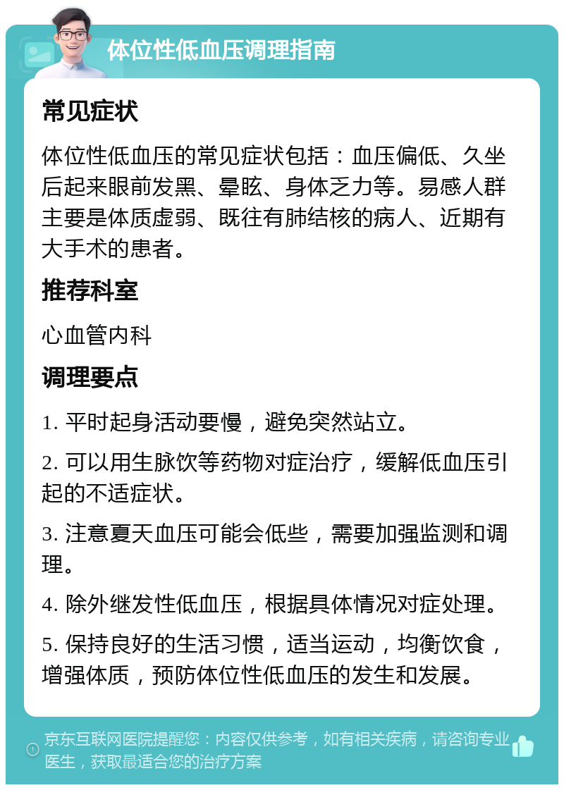 体位性低血压调理指南 常见症状 体位性低血压的常见症状包括：血压偏低、久坐后起来眼前发黑、晕眩、身体乏力等。易感人群主要是体质虚弱、既往有肺结核的病人、近期有大手术的患者。 推荐科室 心血管内科 调理要点 1. 平时起身活动要慢，避免突然站立。 2. 可以用生脉饮等药物对症治疗，缓解低血压引起的不适症状。 3. 注意夏天血压可能会低些，需要加强监测和调理。 4. 除外继发性低血压，根据具体情况对症处理。 5. 保持良好的生活习惯，适当运动，均衡饮食，增强体质，预防体位性低血压的发生和发展。