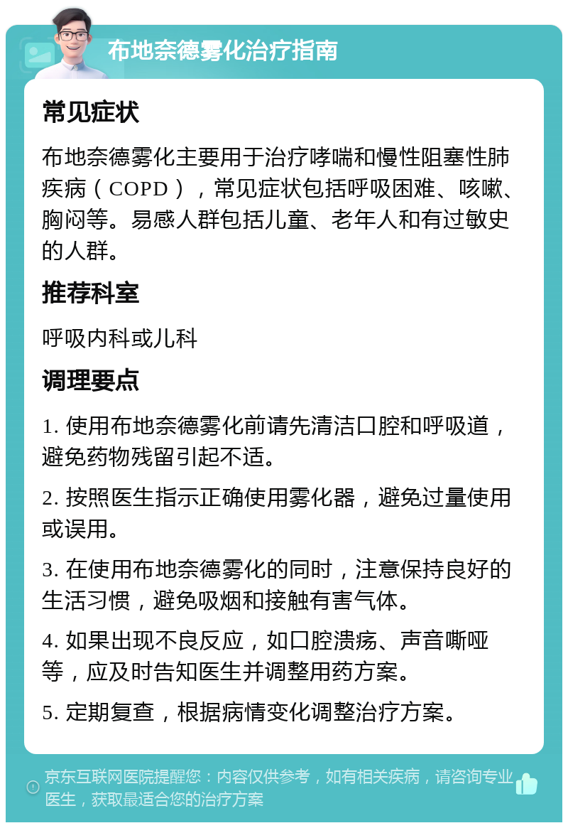 布地奈德雾化治疗指南 常见症状 布地奈德雾化主要用于治疗哮喘和慢性阻塞性肺疾病（COPD），常见症状包括呼吸困难、咳嗽、胸闷等。易感人群包括儿童、老年人和有过敏史的人群。 推荐科室 呼吸内科或儿科 调理要点 1. 使用布地奈德雾化前请先清洁口腔和呼吸道，避免药物残留引起不适。 2. 按照医生指示正确使用雾化器，避免过量使用或误用。 3. 在使用布地奈德雾化的同时，注意保持良好的生活习惯，避免吸烟和接触有害气体。 4. 如果出现不良反应，如口腔溃疡、声音嘶哑等，应及时告知医生并调整用药方案。 5. 定期复查，根据病情变化调整治疗方案。