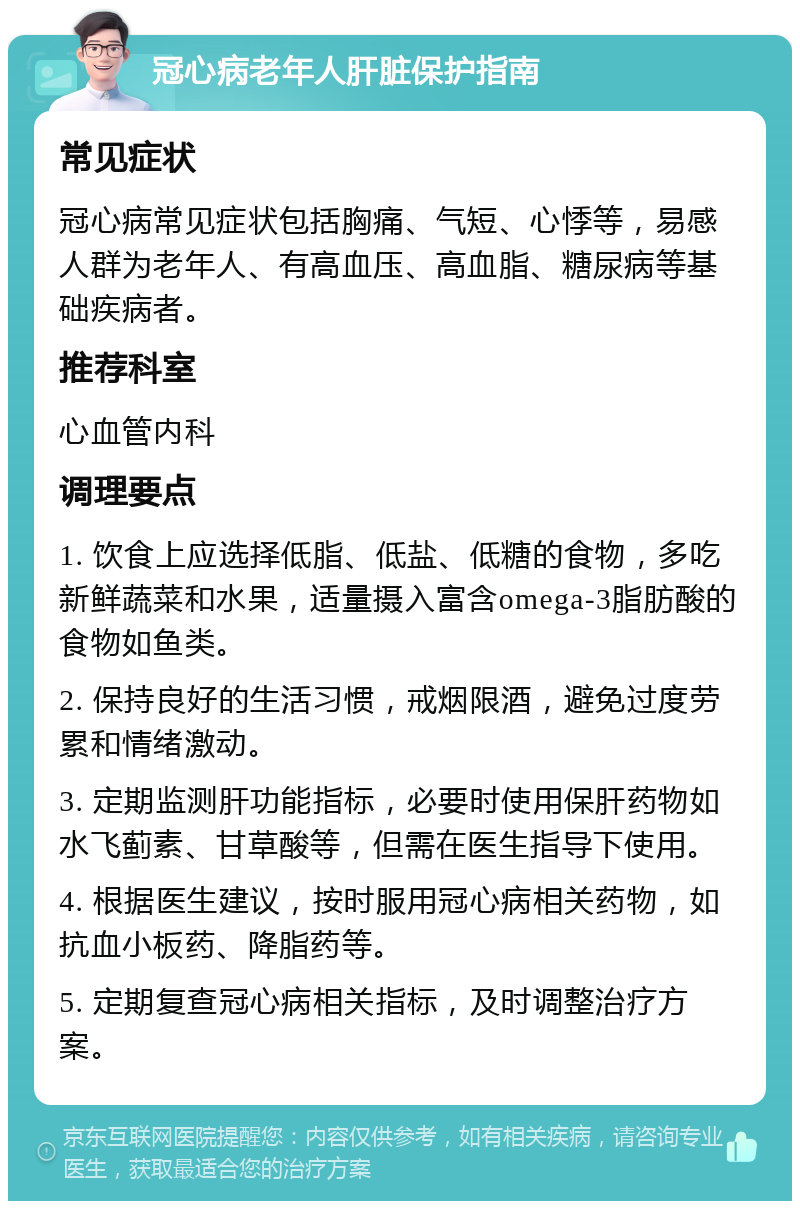 冠心病老年人肝脏保护指南 常见症状 冠心病常见症状包括胸痛、气短、心悸等，易感人群为老年人、有高血压、高血脂、糖尿病等基础疾病者。 推荐科室 心血管内科 调理要点 1. 饮食上应选择低脂、低盐、低糖的食物，多吃新鲜蔬菜和水果，适量摄入富含omega-3脂肪酸的食物如鱼类。 2. 保持良好的生活习惯，戒烟限酒，避免过度劳累和情绪激动。 3. 定期监测肝功能指标，必要时使用保肝药物如水飞蓟素、甘草酸等，但需在医生指导下使用。 4. 根据医生建议，按时服用冠心病相关药物，如抗血小板药、降脂药等。 5. 定期复查冠心病相关指标，及时调整治疗方案。