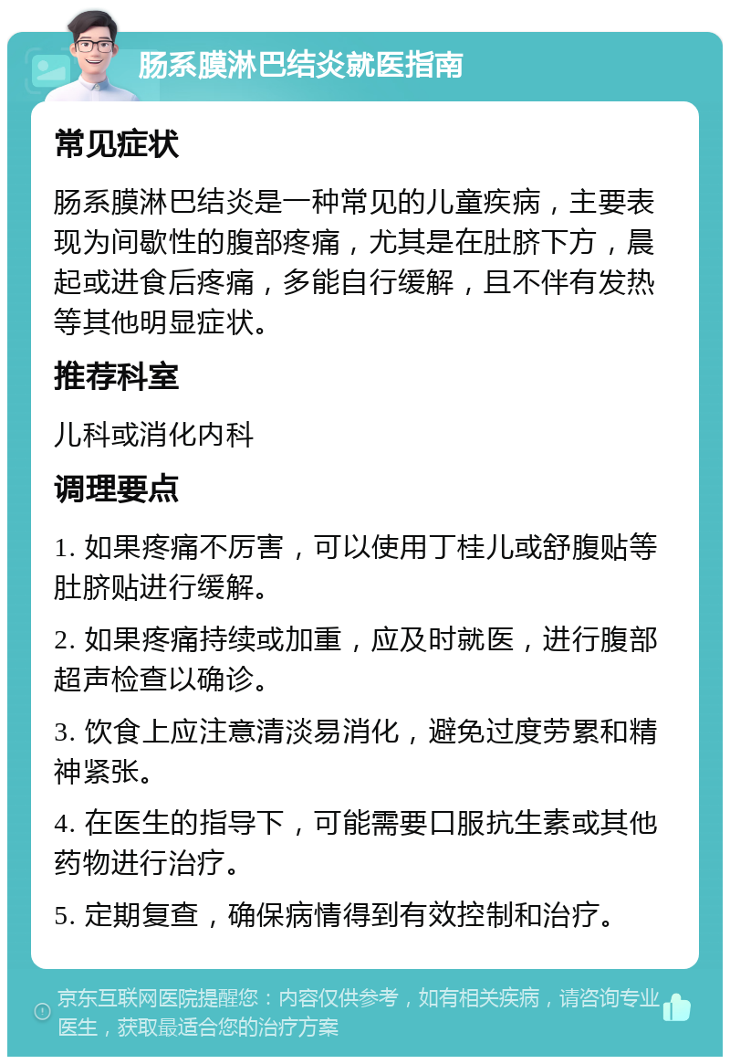 肠系膜淋巴结炎就医指南 常见症状 肠系膜淋巴结炎是一种常见的儿童疾病，主要表现为间歇性的腹部疼痛，尤其是在肚脐下方，晨起或进食后疼痛，多能自行缓解，且不伴有发热等其他明显症状。 推荐科室 儿科或消化内科 调理要点 1. 如果疼痛不厉害，可以使用丁桂儿或舒腹贴等肚脐贴进行缓解。 2. 如果疼痛持续或加重，应及时就医，进行腹部超声检查以确诊。 3. 饮食上应注意清淡易消化，避免过度劳累和精神紧张。 4. 在医生的指导下，可能需要口服抗生素或其他药物进行治疗。 5. 定期复查，确保病情得到有效控制和治疗。