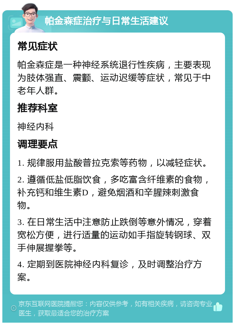 帕金森症治疗与日常生活建议 常见症状 帕金森症是一种神经系统退行性疾病，主要表现为肢体强直、震颤、运动迟缓等症状，常见于中老年人群。 推荐科室 神经内科 调理要点 1. 规律服用盐酸普拉克索等药物，以减轻症状。 2. 遵循低盐低脂饮食，多吃富含纤维素的食物，补充钙和维生素D，避免烟酒和辛腥辣刺激食物。 3. 在日常生活中注意防止跌倒等意外情况，穿着宽松方便，进行适量的运动如手指旋转钢球、双手伸展握拳等。 4. 定期到医院神经内科复诊，及时调整治疗方案。