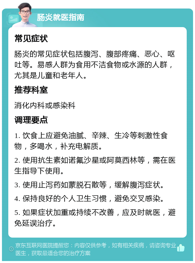 肠炎就医指南 常见症状 肠炎的常见症状包括腹泻、腹部疼痛、恶心、呕吐等。易感人群为食用不洁食物或水源的人群，尤其是儿童和老年人。 推荐科室 消化内科或感染科 调理要点 1. 饮食上应避免油腻、辛辣、生冷等刺激性食物，多喝水，补充电解质。 2. 使用抗生素如诺氟沙星或阿莫西林等，需在医生指导下使用。 3. 使用止泻药如蒙脱石散等，缓解腹泻症状。 4. 保持良好的个人卫生习惯，避免交叉感染。 5. 如果症状加重或持续不改善，应及时就医，避免延误治疗。