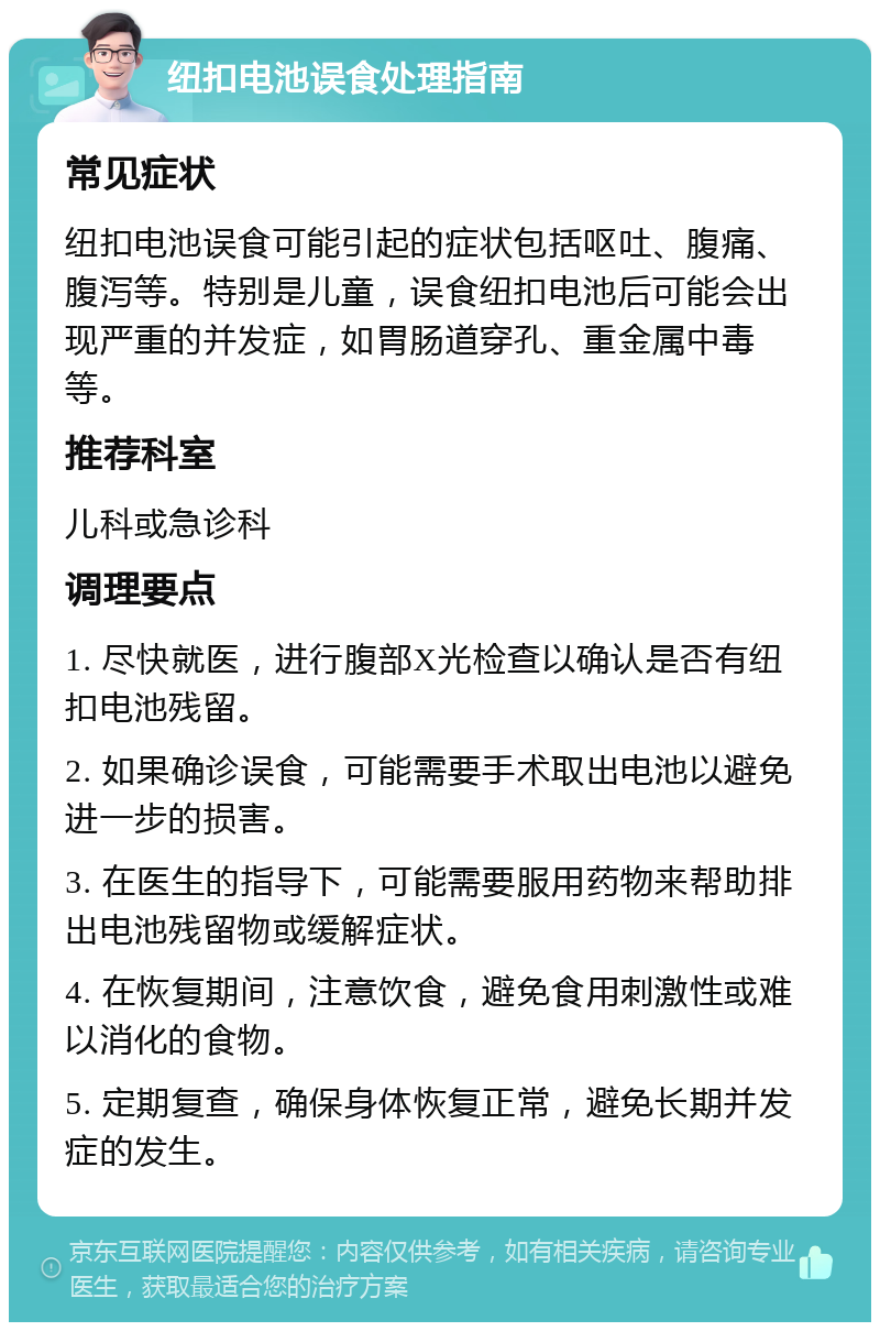 纽扣电池误食处理指南 常见症状 纽扣电池误食可能引起的症状包括呕吐、腹痛、腹泻等。特别是儿童，误食纽扣电池后可能会出现严重的并发症，如胃肠道穿孔、重金属中毒等。 推荐科室 儿科或急诊科 调理要点 1. 尽快就医，进行腹部X光检查以确认是否有纽扣电池残留。 2. 如果确诊误食，可能需要手术取出电池以避免进一步的损害。 3. 在医生的指导下，可能需要服用药物来帮助排出电池残留物或缓解症状。 4. 在恢复期间，注意饮食，避免食用刺激性或难以消化的食物。 5. 定期复查，确保身体恢复正常，避免长期并发症的发生。