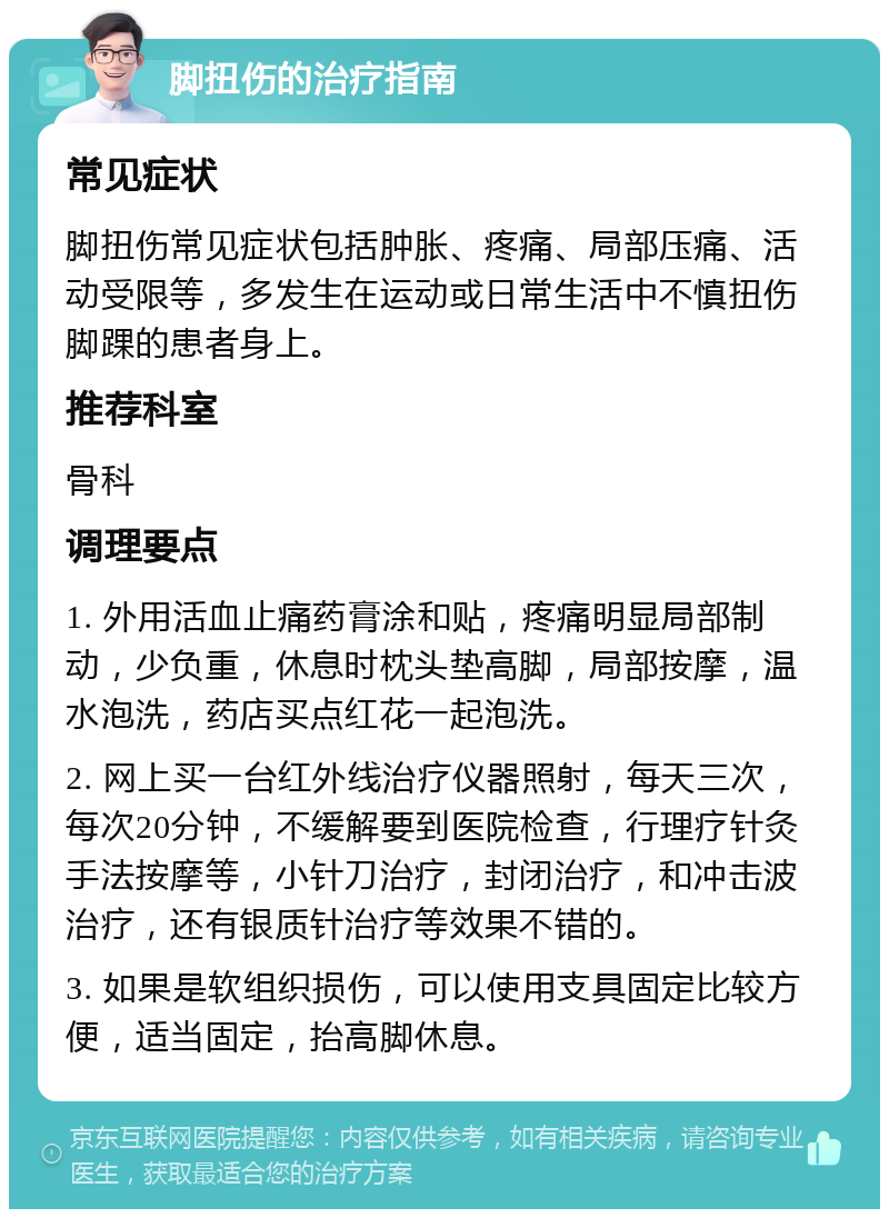 脚扭伤的治疗指南 常见症状 脚扭伤常见症状包括肿胀、疼痛、局部压痛、活动受限等，多发生在运动或日常生活中不慎扭伤脚踝的患者身上。 推荐科室 骨科 调理要点 1. 外用活血止痛药膏涂和贴，疼痛明显局部制动，少负重，休息时枕头垫高脚，局部按摩，温水泡洗，药店买点红花一起泡洗。 2. 网上买一台红外线治疗仪器照射，每天三次，每次20分钟，不缓解要到医院检查，行理疗针灸手法按摩等，小针刀治疗，封闭治疗，和冲击波治疗，还有银质针治疗等效果不错的。 3. 如果是软组织损伤，可以使用支具固定比较方便，适当固定，抬高脚休息。