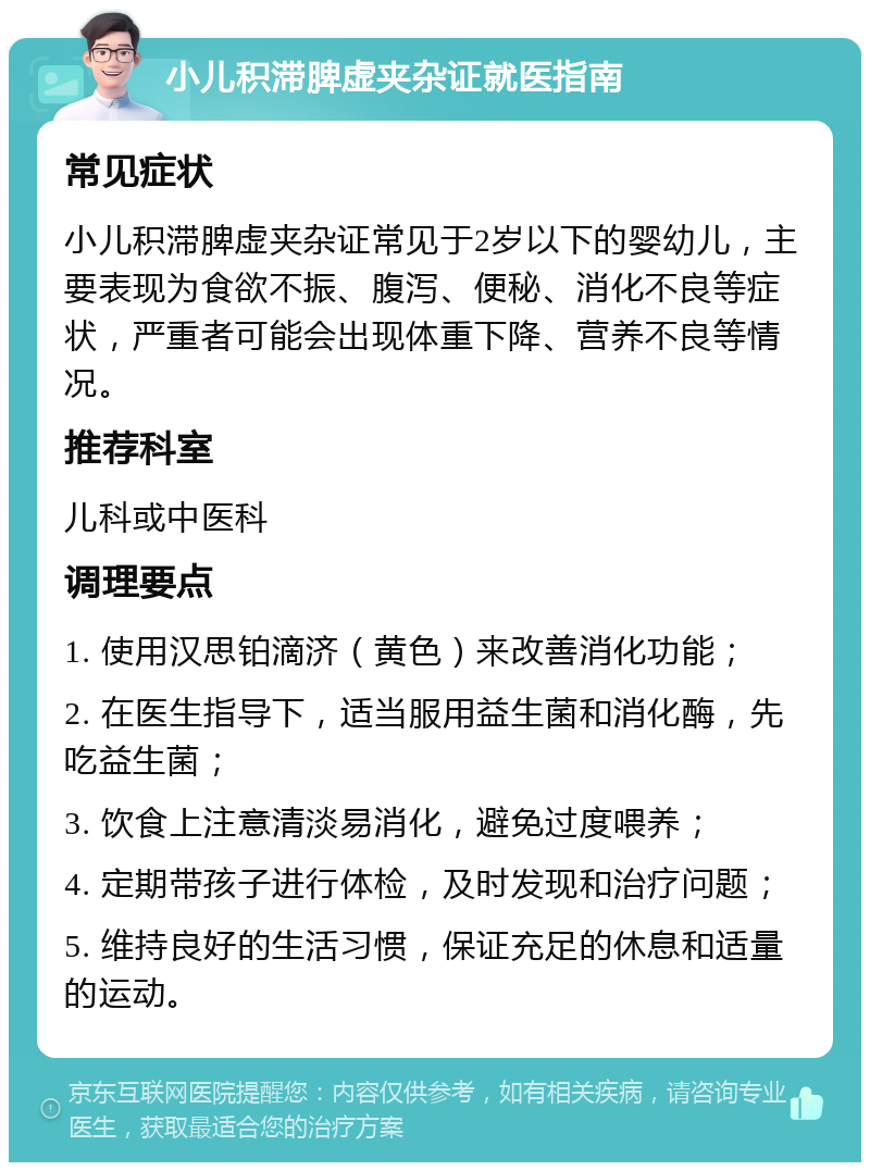 小儿积滞脾虚夹杂证就医指南 常见症状 小儿积滞脾虚夹杂证常见于2岁以下的婴幼儿，主要表现为食欲不振、腹泻、便秘、消化不良等症状，严重者可能会出现体重下降、营养不良等情况。 推荐科室 儿科或中医科 调理要点 1. 使用汉思铂滴济（黄色）来改善消化功能； 2. 在医生指导下，适当服用益生菌和消化酶，先吃益生菌； 3. 饮食上注意清淡易消化，避免过度喂养； 4. 定期带孩子进行体检，及时发现和治疗问题； 5. 维持良好的生活习惯，保证充足的休息和适量的运动。