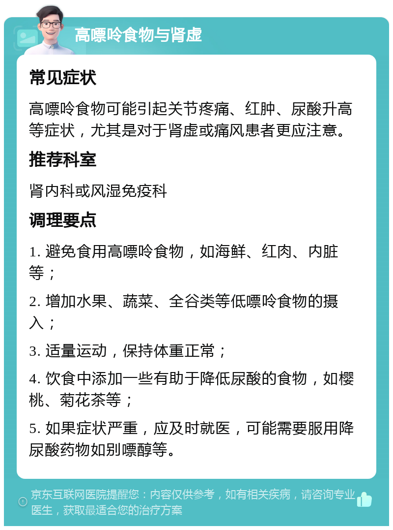 高嘌呤食物与肾虚 常见症状 高嘌呤食物可能引起关节疼痛、红肿、尿酸升高等症状，尤其是对于肾虚或痛风患者更应注意。 推荐科室 肾内科或风湿免疫科 调理要点 1. 避免食用高嘌呤食物，如海鲜、红肉、内脏等； 2. 增加水果、蔬菜、全谷类等低嘌呤食物的摄入； 3. 适量运动，保持体重正常； 4. 饮食中添加一些有助于降低尿酸的食物，如樱桃、菊花茶等； 5. 如果症状严重，应及时就医，可能需要服用降尿酸药物如别嘌醇等。