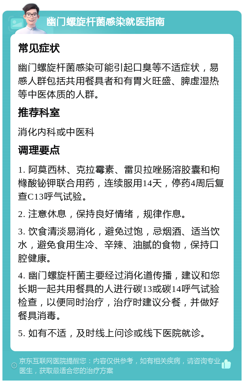 幽门螺旋杆菌感染就医指南 常见症状 幽门螺旋杆菌感染可能引起口臭等不适症状，易感人群包括共用餐具者和有胃火旺盛、脾虚湿热等中医体质的人群。 推荐科室 消化内科或中医科 调理要点 1. 阿莫西林、克拉霉素、雷贝拉唑肠溶胶囊和枸橼酸铋钾联合用药，连续服用14天，停药4周后复查C13呼气试验。 2. 注意休息，保持良好情绪，规律作息。 3. 饮食清淡易消化，避免过饱，忌烟酒、适当饮水，避免食用生冷、辛辣、油腻的食物，保持口腔健康。 4. 幽门螺旋杆菌主要经过消化道传播，建议和您长期一起共用餐具的人进行碳13或碳14呼气试验检查，以便同时治疗，治疗时建议分餐，并做好餐具消毒。 5. 如有不适，及时线上问诊或线下医院就诊。