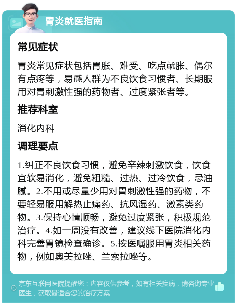 胃炎就医指南 常见症状 胃炎常见症状包括胃胀、难受、吃点就胀、偶尔有点疼等，易感人群为不良饮食习惯者、长期服用对胃刺激性强的药物者、过度紧张者等。 推荐科室 消化内科 调理要点 1.纠正不良饮食习惯，避免辛辣刺激饮食，饮食宜软易消化，避免粗糙、过热、过冷饮食，忌油腻。2.不用或尽量少用对胃刺激性强的药物，不要轻易服用解热止痛药、抗风湿药、激素类药物。3.保持心情顺畅，避免过度紧张，积极规范治疗。4.如一周没有改善，建议线下医院消化内科完善胃镜检查确诊。5.按医嘱服用胃炎相关药物，例如奥美拉唑、兰索拉唑等。