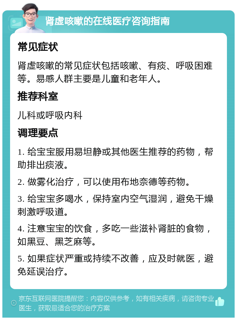 肾虚咳嗽的在线医疗咨询指南 常见症状 肾虚咳嗽的常见症状包括咳嗽、有痰、呼吸困难等。易感人群主要是儿童和老年人。 推荐科室 儿科或呼吸内科 调理要点 1. 给宝宝服用易坦静或其他医生推荐的药物，帮助排出痰液。 2. 做雾化治疗，可以使用布地奈德等药物。 3. 给宝宝多喝水，保持室内空气湿润，避免干燥刺激呼吸道。 4. 注意宝宝的饮食，多吃一些滋补肾脏的食物，如黑豆、黑芝麻等。 5. 如果症状严重或持续不改善，应及时就医，避免延误治疗。