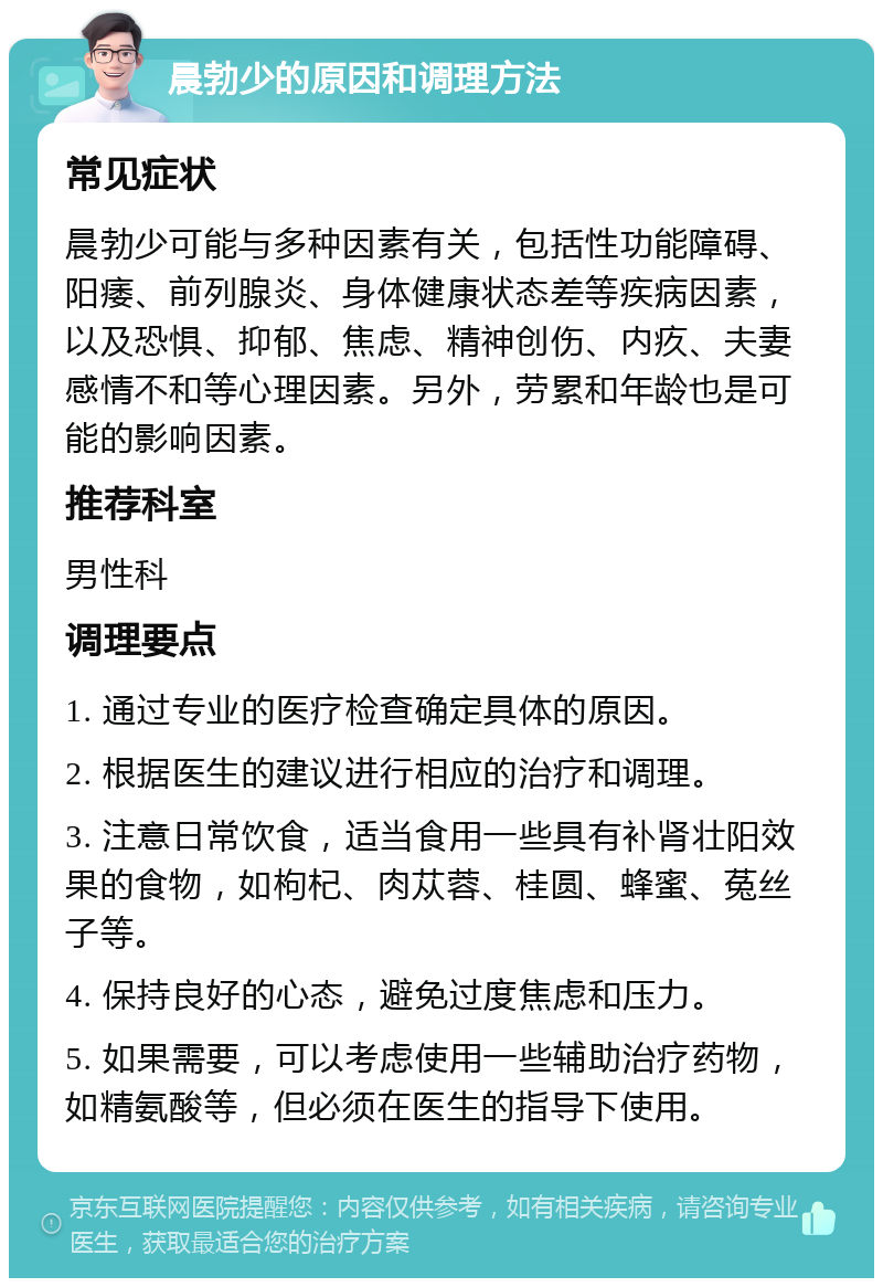 晨勃少的原因和调理方法 常见症状 晨勃少可能与多种因素有关，包括性功能障碍、阳痿、前列腺炎、身体健康状态差等疾病因素，以及恐惧、抑郁、焦虑、精神创伤、内疚、夫妻感情不和等心理因素。另外，劳累和年龄也是可能的影响因素。 推荐科室 男性科 调理要点 1. 通过专业的医疗检查确定具体的原因。 2. 根据医生的建议进行相应的治疗和调理。 3. 注意日常饮食，适当食用一些具有补肾壮阳效果的食物，如枸杞、肉苁蓉、桂圆、蜂蜜、菟丝子等。 4. 保持良好的心态，避免过度焦虑和压力。 5. 如果需要，可以考虑使用一些辅助治疗药物，如精氨酸等，但必须在医生的指导下使用。